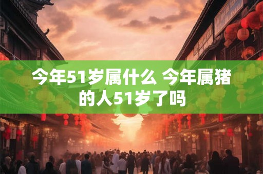 今年51岁属什么 今年属猪的人51岁了吗