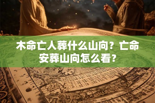 木命亡人葬什么山向?亡命安葬山向怎么看? 木命亡人葬什么山向?亡命安葬山向怎么看?