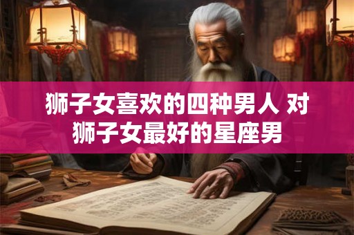 狮子女喜欢的四种男人 对狮子女最好的星座男