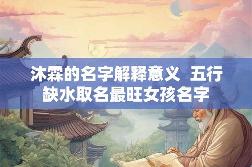 沐霖的名字解释意义  五行缺水取名最旺女孩名字