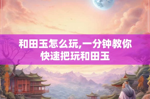 和田玉怎么玩,一分钟教你快速把玩和田玉