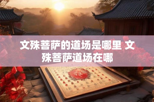 文殊菩萨的道场是哪里 文殊菩萨道场在哪 文殊菩萨的道场是哪里 文殊菩萨道场在哪