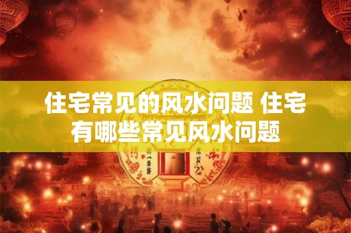 住宅常见的风水问题 住宅有哪些常见风水问题