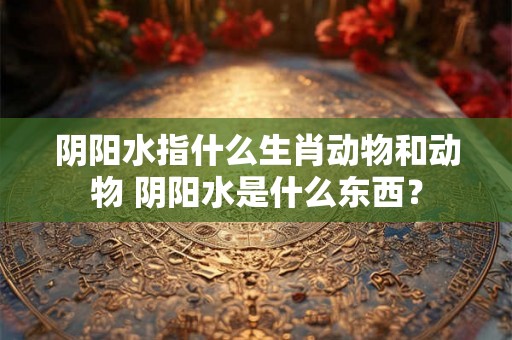 阴阳水指什么生肖动物和动物 阴阳水是什么东西？