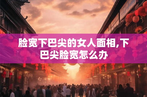 脸宽下巴尖的女人面相,下巴尖脸宽怎么办