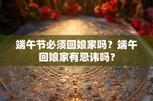端午节必须回娘家吗？端午回娘家有忌讳吗？