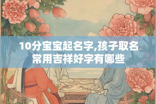 10分宝宝起名字,孩子取名常用吉祥好字有哪些 10分宝宝起名字,孩子取名常用吉祥好字有哪些