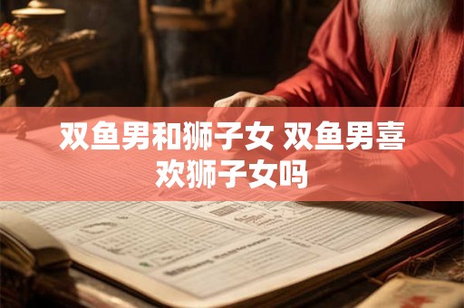 双鱼男和狮子女 双鱼男喜欢狮子女吗