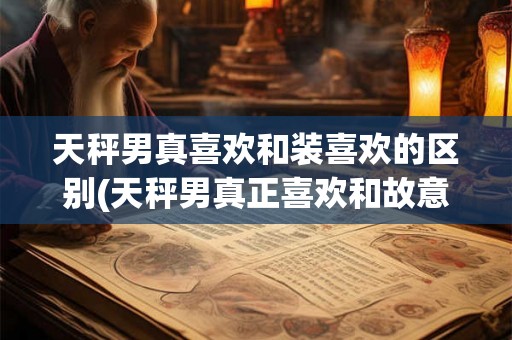 天秤男真喜欢和装喜欢的区别(天秤男真正喜欢和故意表现喜欢有何不同？)