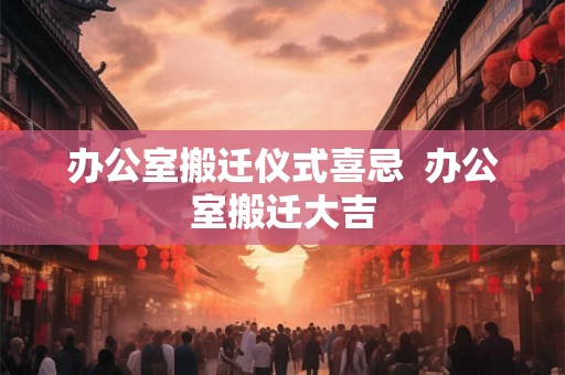 办公室搬迁仪式喜忌 办公室搬迁大吉 办公室搬迁仪式喜忌 办公室搬迁大吉