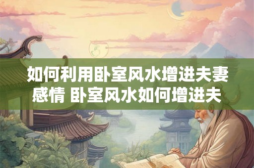 如何利用卧室风水增进夫妻感情 卧室风水如何增进夫妻关系 如何利用卧室风水增进夫妻感情 卧室风水如何增进夫妻关系