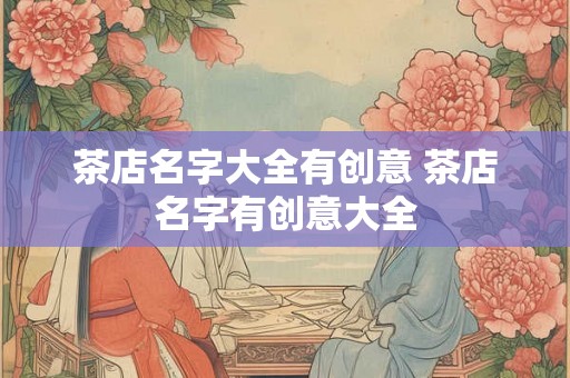 茶店名字大全有创意 茶店名字有创意大全 茶店名字大全有创意 茶店名字有创意大全