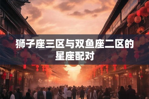 狮子座三区与双鱼座二区的星座配对