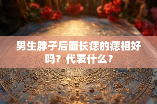 男生脖子后面长痣的痣相好吗?代表什么? 男生脖子后面长痣的痣相好吗?代表什么?