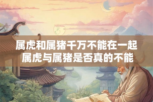 属虎和属猪千万不能在一起 属虎与属猪是否真的不能相配