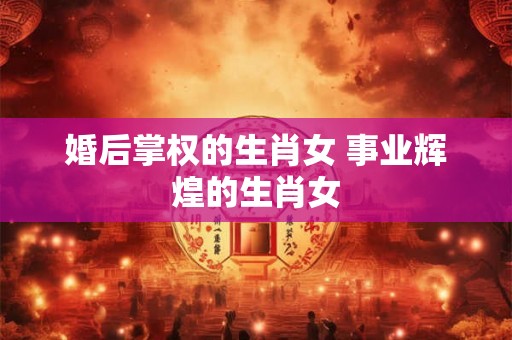 婚后掌权的生肖女 事业辉煌的生肖女