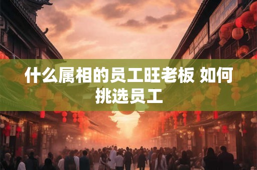 什么属相的员工旺老板 如何挑选员工