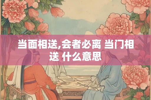 当面相送,会者必离 当门相送 什么意思 当面相送,会者必离 当门相送 什么意思