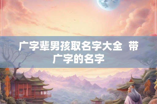广字辈男孩取名字大全 带广字的名字 广字辈男孩取名字大全 带广字的名字