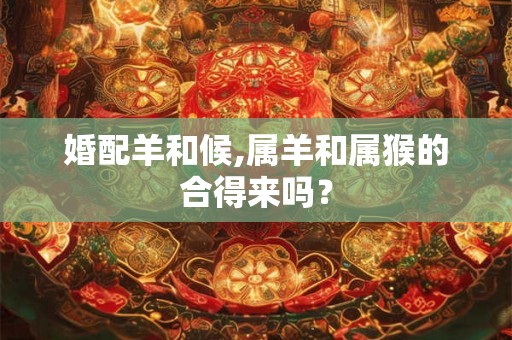 婚配羊和候,属羊和属猴的合得来吗？