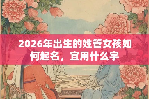 2026年出生的姓管女孩如何起名,宜用什么字 2026年出生的姓管女孩如何起名,宜用什么字