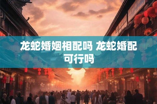 龙蛇婚姻相配吗 龙蛇婚配可行吗 龙蛇婚姻相配吗 龙蛇婚配可行吗
