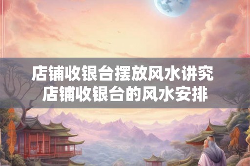 店铺收银台摆放风水讲究 店铺收银台的风水安排