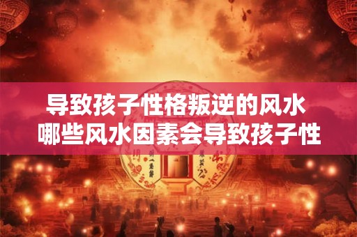 导致孩子性格叛逆的风水 哪些风水因素会导致孩子性格叛逆