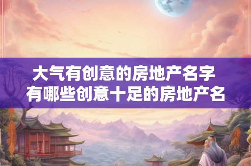 大气有创意的房地产名字 有哪些创意十足的房地产名字