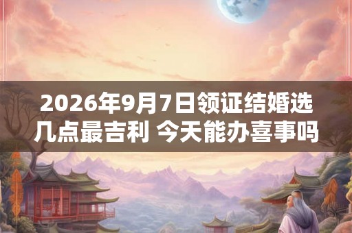 2026年9月7日领证结婚选几点最吉利 今天能办喜事吗
