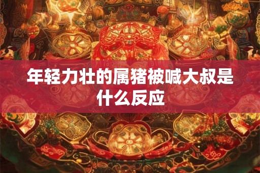 年轻力壮的属猪被喊大叔是什么反应