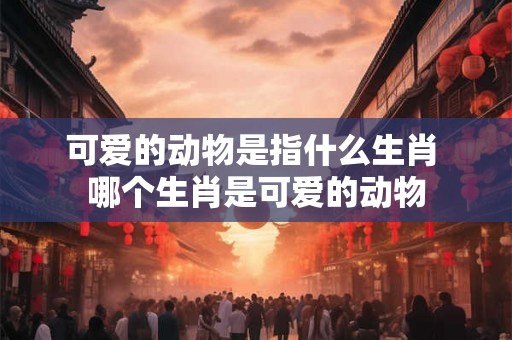 可爱的动物是指什么生肖 哪个生肖是可爱的动物