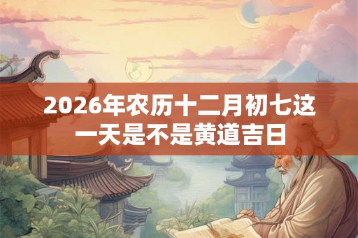 2026年农历十二月初七这一天是不是黄道吉日 2026年农历十二月初七这一天是不是黄道吉日