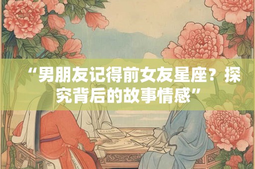 “男朋友记得前女友星座？探究背后的故事情感”