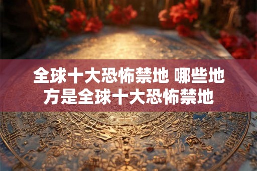 全球十大恐怖禁地 哪些地方是全球十大恐怖禁地