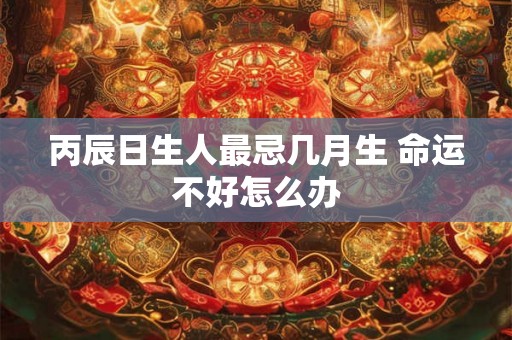 丙辰日生人最忌几月生 命运不好怎么办