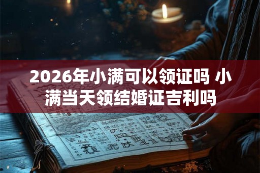 2026年小满可以领证吗 小满当天领结婚证吉利吗