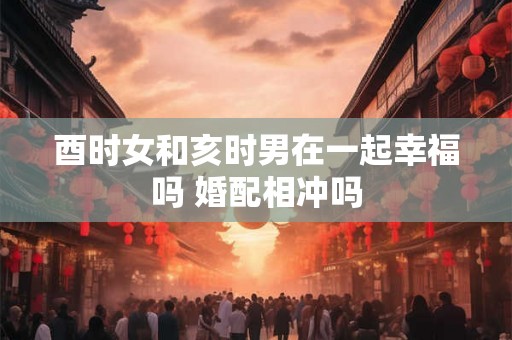酉时女和亥时男在一起幸福吗 婚配相冲吗