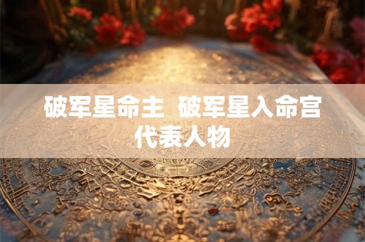 破军星命主 破军星入命宫代表人物 破军星命主 破军星入命宫代表人物
