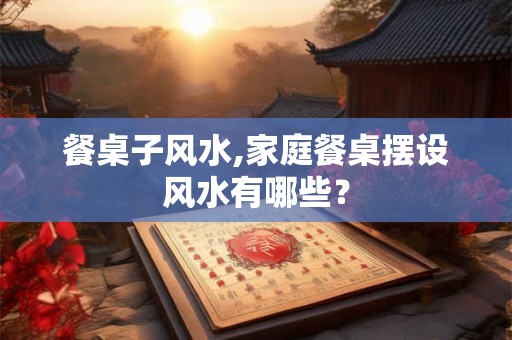 餐桌子风水,家庭餐桌摆设风水有哪些？