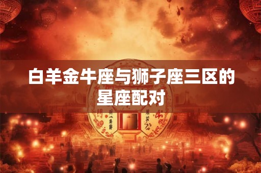 白羊金牛座与狮子座三区的星座配对