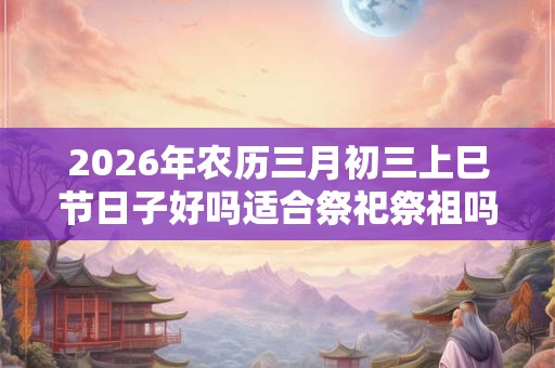 2026年农历三月初三上巳节日子好吗适合祭祀祭祖吗？