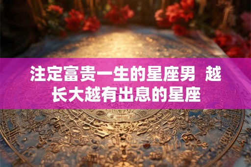 注定富贵一生的星座男  越长大越有出息的星座