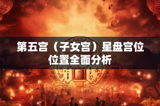 第五宫（子女宫）星盘宫位位置全面分析