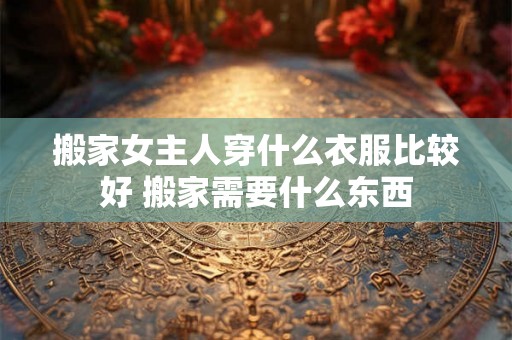 搬家女主人穿什么衣服比较好 搬家需要什么东西