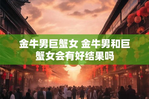 金牛男巨蟹女 金牛男和巨蟹女会有好结果吗 金牛男巨蟹女 金牛男和巨蟹女会有好结果吗