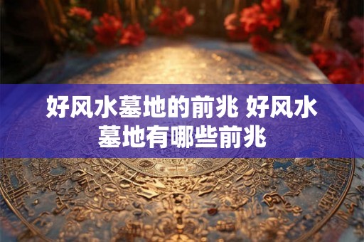 好风水墓地的前兆 好风水墓地有哪些前兆