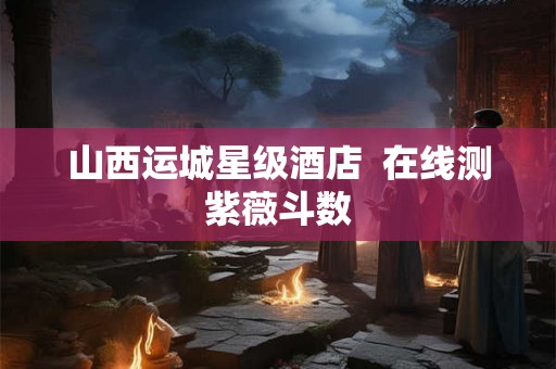 山西运城星级酒店 在线测紫薇斗数 山西运城星级酒店 在线测紫薇斗数
