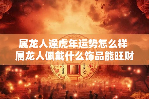 属龙人逢虎年运势怎么样 属龙人佩戴什么饰品能旺财