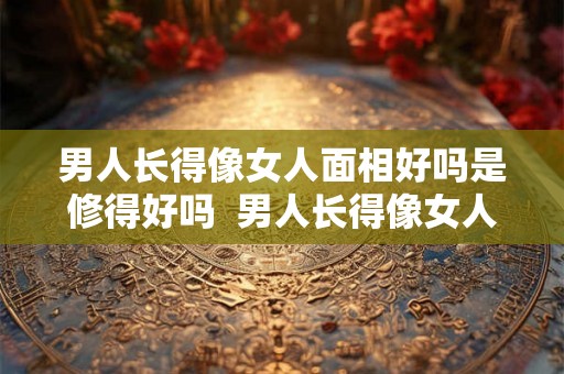 男人长得像女人面相好吗是修得好吗 男人长得像女人的面相 男人长得像女人面相好吗是修得好吗 男人长得像女人的面相